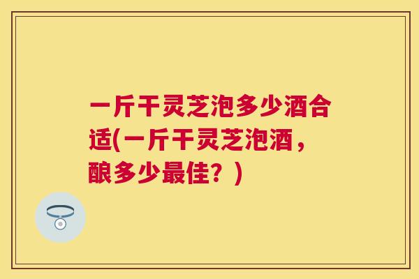 一斤干灵芝泡多少酒合适(一斤干灵芝泡酒，酿多少佳？)
