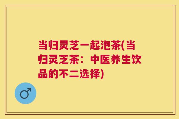 当归灵芝一起泡茶(当归灵芝茶:中医养生饮品的不二选择) 当归灵芝一起泡茶(当归灵芝茶:中医养生饮品的不二选择)