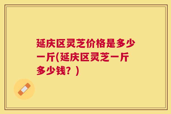 延庆区灵芝价格是多少一斤(延庆区灵芝一斤多少钱?) 延庆区灵芝价格是多少一斤(延庆区灵芝一斤多少钱?)