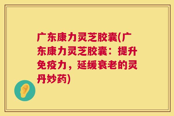 广东康力灵芝胶囊(广东康力灵芝胶囊：提升免疫力，延缓的灵丹妙药)