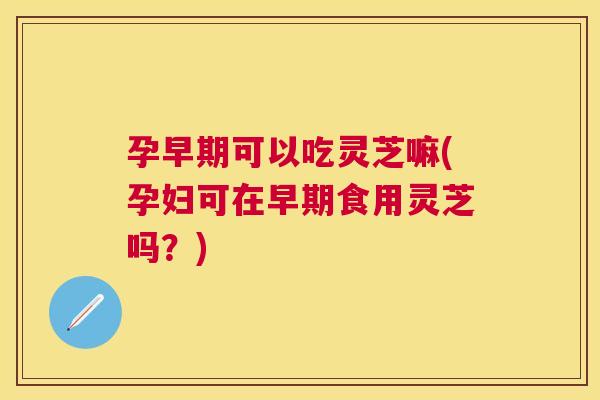 孕早期可以吃灵芝嘛(孕妇可在早期食用灵芝吗？)