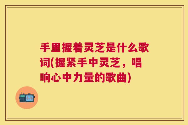 手里握着灵芝是什么歌词(握紧手中灵芝,唱响心中力量的歌曲) 手里握着灵芝是什么歌词(握紧手中灵芝,唱响心中力量的歌曲)