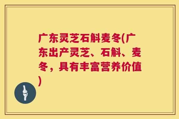 广东灵芝石斛麦冬(广东出产灵芝、石斛、麦冬，具有丰富营养价值)