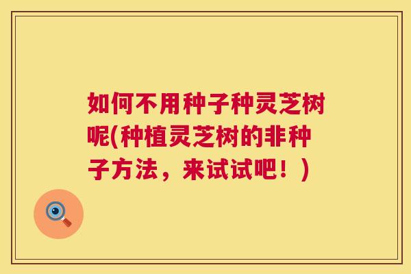 如何不用种子种灵芝树呢(种植灵芝树的非种子方法,来试试吧!) 如何不用种子种灵芝树呢(种植灵芝树的非种子方法,来试试吧!)