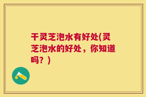 干灵芝泡水有好处(灵芝泡水的好处，你知道吗？)