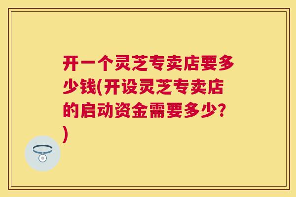 开一个灵芝专卖店要多少钱(开设灵芝专卖店的启动资金需要多少？)