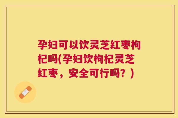 孕妇可以饮灵芝红枣枸杞吗(孕妇饮枸杞灵芝红枣，安全可行吗？)