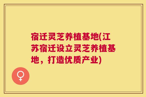 宿迁灵芝养植基地(江苏宿迁设立灵芝养植基地,打造优质产业) 宿迁灵芝养植基地(江苏宿迁设立灵芝养植基地,打造优质产业)