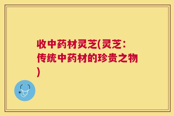 收材灵芝(灵芝：传统材的珍贵之物)