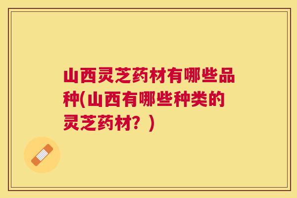 山西灵芝药材有哪些品种(山西有哪些种类的灵芝药材?) 山西灵芝药材有哪些品种(山西有哪些种类的灵芝药材?)