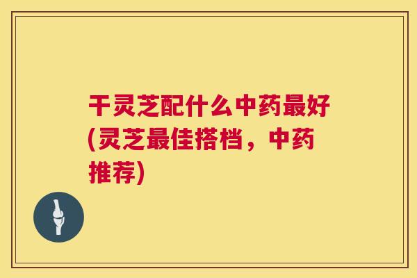 干灵芝配什么好(灵芝佳搭档,推荐) 干灵芝配什么好(灵芝佳搭档,推荐)