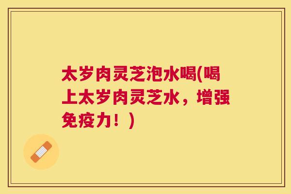 太岁肉灵芝泡水喝(喝上太岁肉灵芝水，增强免疫力！)