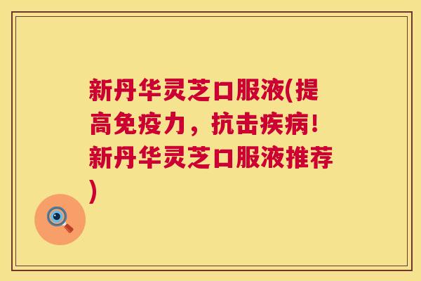 新丹华灵芝口服液(提高免疫力，抗击！新丹华灵芝口服液推荐)