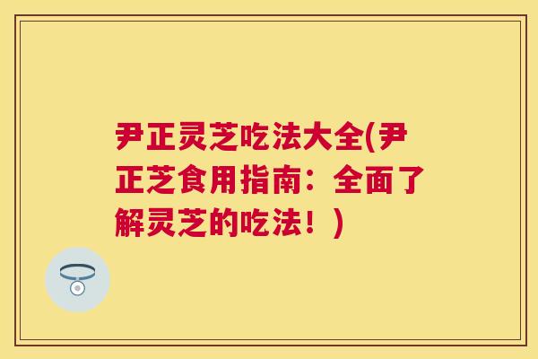 尹正灵芝吃法大全(尹正芝食用指南：全面了解灵芝的吃法！)