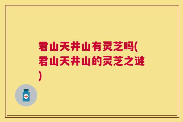 君山天井山有灵芝吗(君山天井山的灵芝之谜)