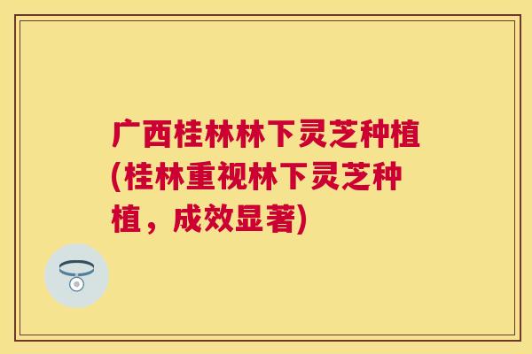 广西桂林林下灵芝种植(桂林重视林下灵芝种植，成效显著)