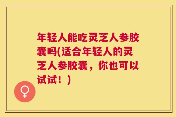 年轻人能吃灵芝人参胶囊吗(适合年轻人的灵芝人参胶囊,你也可以试试!) 年轻人能吃灵芝人参胶囊吗(适合年轻人的灵芝人参胶囊,你也可以试试!)