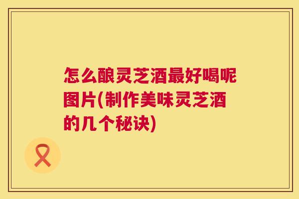 怎么酿灵芝酒好喝呢图片(制作美味灵芝酒的几个秘诀) 怎么酿灵芝酒好喝呢图片(制作美味灵芝酒的几个秘诀)