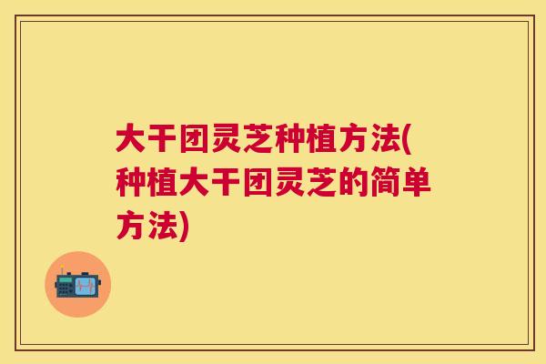 大干团灵芝种植方法(种植大干团灵芝的简单方法) 大干团灵芝种植方法(种植大干团灵芝的简单方法)