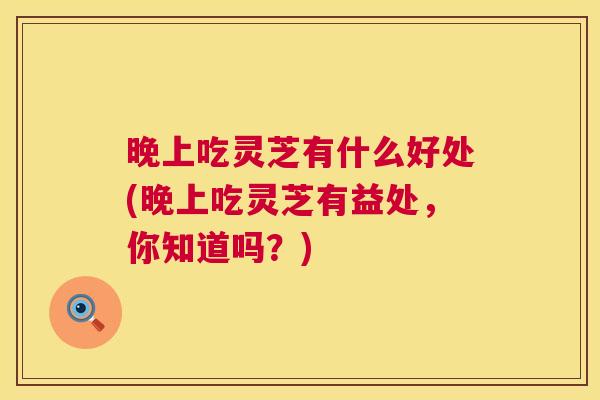 晚上吃灵芝有什么好处(晚上吃灵芝有益处,你知道吗?) 晚上吃灵芝有什么好处(晚上吃灵芝有益处,你知道吗?)