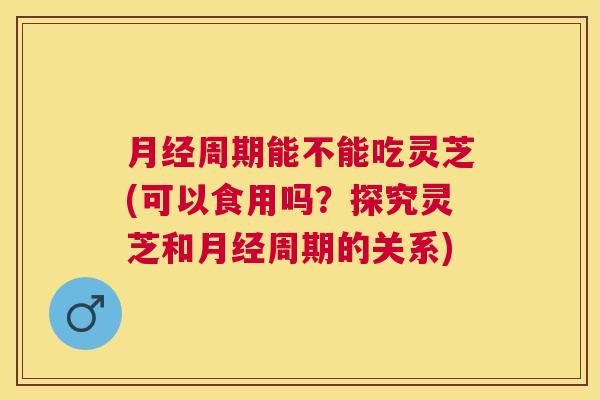 周期能不能吃灵芝(可以食用吗?探究灵芝和周期的关系) 周期能不能吃灵芝(可以食用吗?探究灵芝和周期的关系)