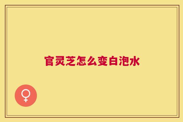 官灵芝怎么变白泡水 官灵芝怎么变白泡水