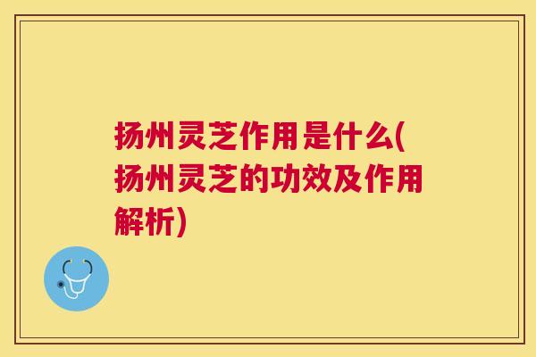 扬州灵芝作用是什么(扬州灵芝的功效及作用解析)