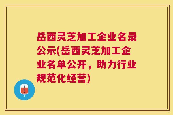 岳西灵芝加工企业名录公示(岳西灵芝加工企业名单公开,助力行业规范化经营) 岳西灵芝加工企业名录公示(岳西灵芝加工企业名单公开,助力行业规范化经营)