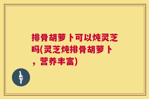 排骨胡萝卜可以炖灵芝吗(灵芝炖排骨胡萝卜,营养丰富) 排骨胡萝卜可以炖灵芝吗(灵芝炖排骨胡萝卜,营养丰富)
