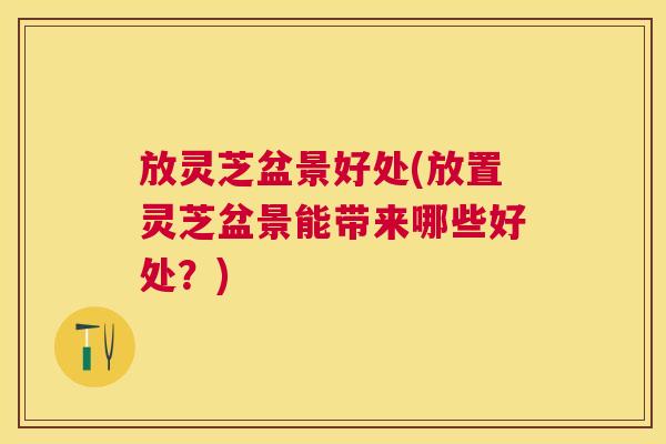放灵芝盆景好处(放置灵芝盆景能带来哪些好处?) 放灵芝盆景好处(放置灵芝盆景能带来哪些好处?)
