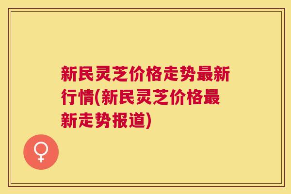 新民灵芝价格走势新行情(新民灵芝价格新走势报道) 新民灵芝价格走势新行情(新民灵芝价格新走势报道)