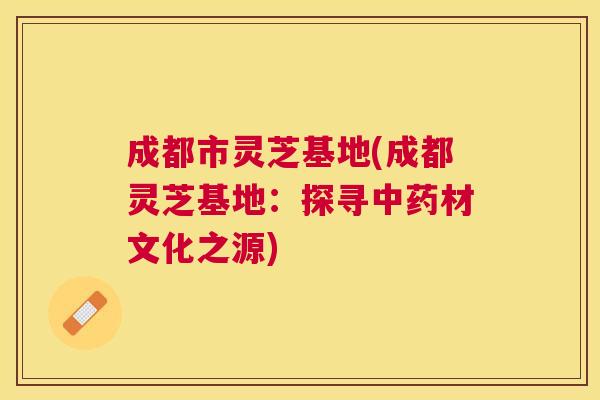 成都市灵芝基地(成都灵芝基地:探寻材文化之源) 成都市灵芝基地(成都灵芝基地:探寻材文化之源)