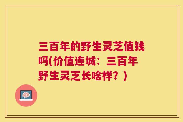 三百年的野生灵芝值钱吗(价值连城:三百年野生灵芝长啥样?) 三百年的野生灵芝值钱吗(价值连城:三百年野生灵芝长啥样?)