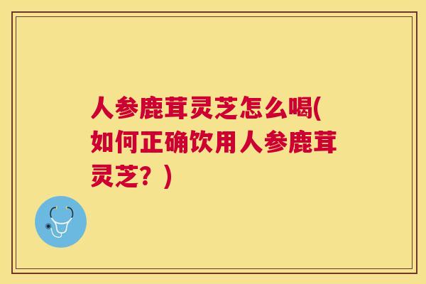 人参鹿茸灵芝怎么喝(如何正确饮用人参鹿茸灵芝?) 人参鹿茸灵芝怎么喝(如何正确饮用人参鹿茸灵芝?)