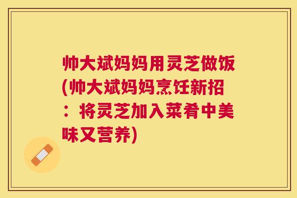 帅大斌妈妈用灵芝做饭(帅大斌妈妈烹饪新招:将灵芝加入菜肴中美味又营养) 帅大斌妈妈用灵芝做饭(帅大斌妈妈烹饪新招:将灵芝加入菜肴中美味又营养)