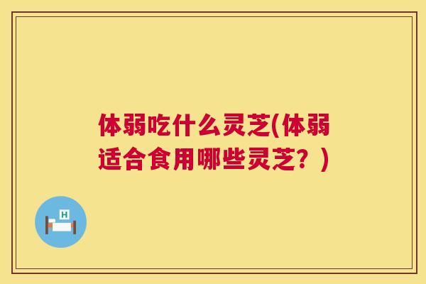 体弱吃什么灵芝(体弱适合食用哪些灵芝？)