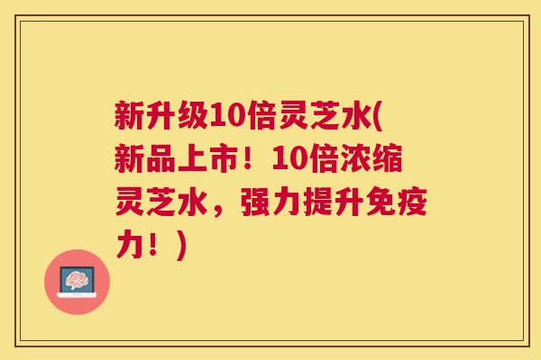 新升级10倍灵芝水(新品上市！10倍浓缩灵芝水，强力提升免疫力！)
