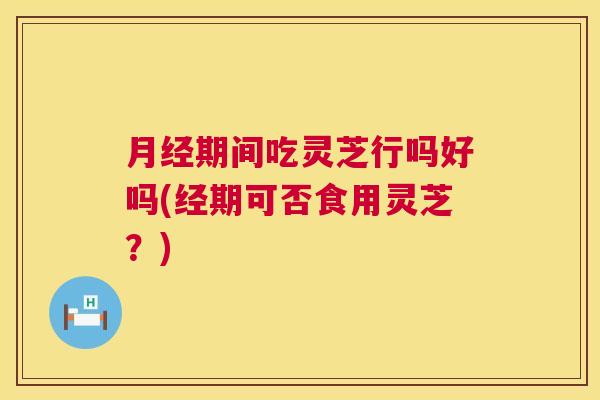 期间吃灵芝行吗好吗(经期可否食用灵芝？)