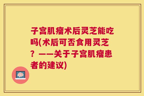子宫术后灵芝能吃吗(术后可否食用灵芝?——关于子宫患者的建议) 子宫术后灵芝能吃吗(术后可否食用灵芝?——关于子宫患者的建议)