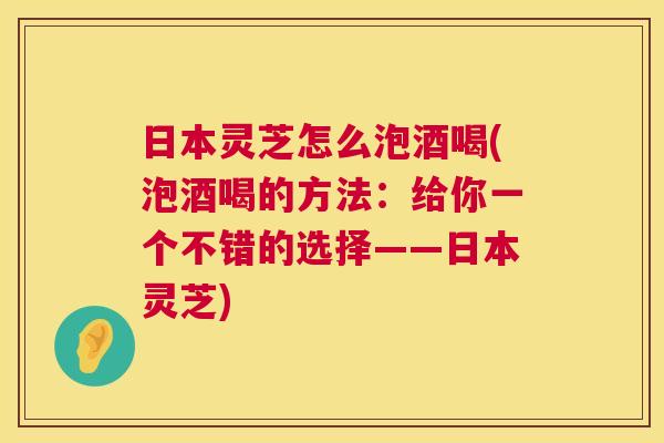 日本灵芝怎么泡酒喝(泡酒喝的方法：给你一个不错的选择——日本灵芝)