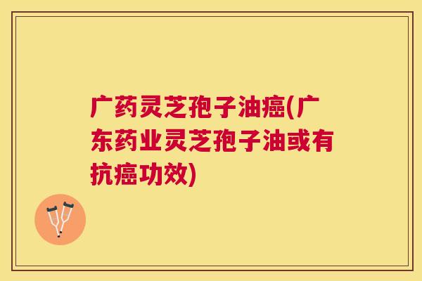 广药灵芝孢子油(广东药业灵芝孢子油或有抗功效) 广药灵芝孢子油(广东药业灵芝孢子油或有抗功效)