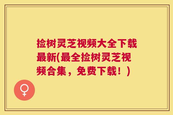 捡树灵芝视频大全下载新(全捡树灵芝视频合集,免费下载!) 捡树灵芝视频大全下载新(全捡树灵芝视频合集,免费下载!)
