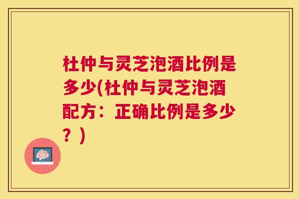 杜仲与灵芝泡酒比例是多少(杜仲与灵芝泡酒配方：正确比例是多少？)