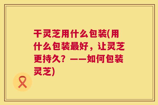 干灵芝用什么包装(用什么包装好,让灵芝更持久?——如何包装灵芝) 干灵芝用什么包装(用什么包装好,让灵芝更持久?——如何包装灵芝)