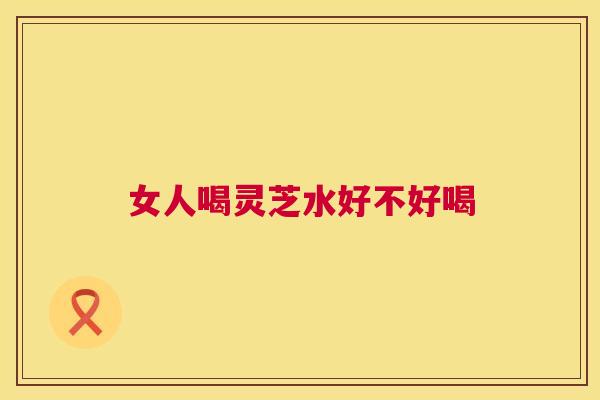 女人喝灵芝水好不好喝