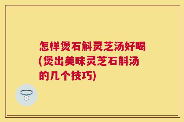 怎样煲石斛灵芝汤好喝(煲出美味灵芝石斛汤的几个技巧)