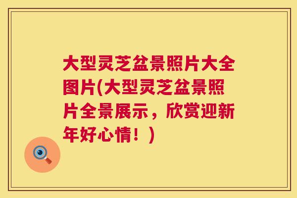 大型灵芝盆景照片大全图片(大型灵芝盆景照片全景展示，欣赏迎新年好心情！)