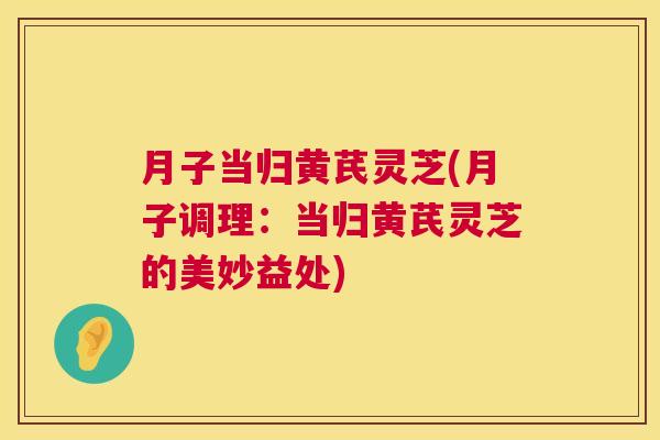 月子当归黄芪灵芝(月子调理:当归黄芪灵芝的美妙益处) 月子当归黄芪灵芝(月子调理:当归黄芪灵芝的美妙益处)