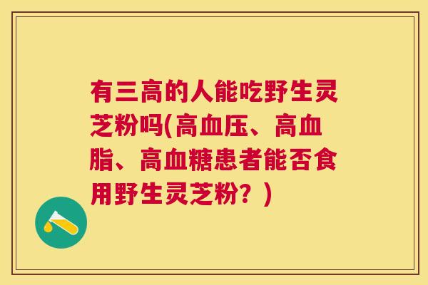 有的人能吃野生灵芝粉吗(高、高、高患者能否食用野生灵芝粉？)