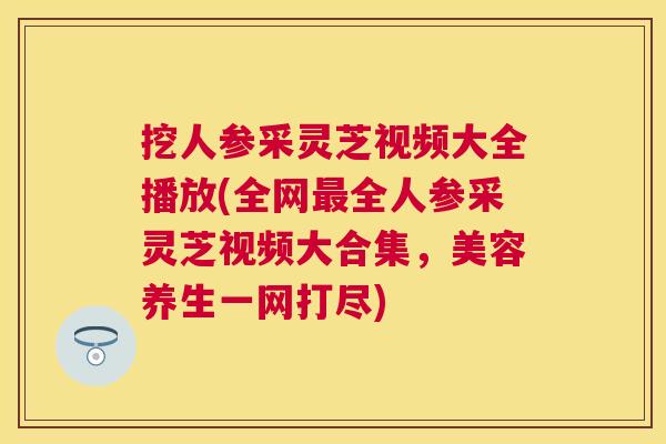 挖人参采灵芝视频大全播放(全网全人参采灵芝视频大合集,美容养生一网打尽) 挖人参采灵芝视频大全播放(全网全人参采灵芝视频大合集,美容养生一网打尽)